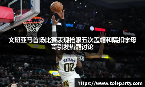 文班亚马首场比赛表现抢眼五次盖帽和隔扣字母哥引发热烈讨论