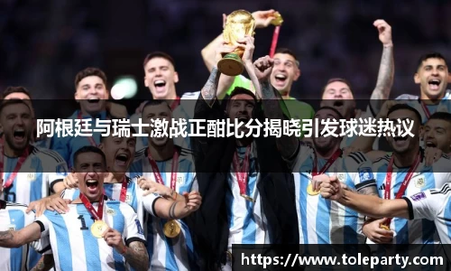 阿根廷与瑞士激战正酣比分揭晓引发球迷热议